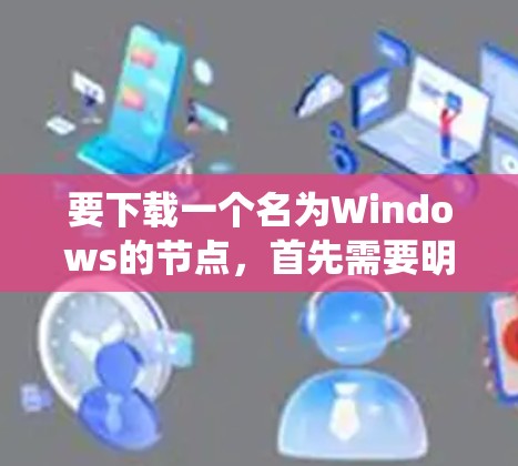 要下载一个名为Windows的节点，首先需要明确这个节点的具体用途，是开发、优化、系统集成还是其他用途。以下是一些步骤和建议