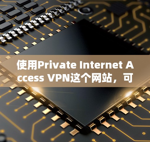 使用Private Internet Access VPN这个网站，可以帮助您进行安全的VPN访问，以下是详细的步骤和注意事项