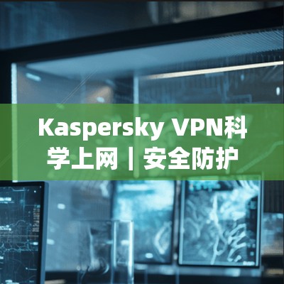 Kaspersky VPN科学上网|安全防护守护网络空间 Kaspersky VPN科学上网|安全防护守护网络空间
