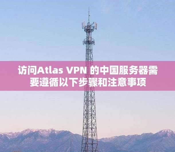 访问Atlas VPN 的中国服务器需要遵循以下步骤和注意事项