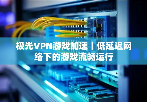 极光VPN游戏加速｜低延迟网络下的游戏流畅运行