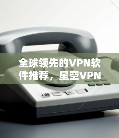 全球领先的VPN软件推荐，星空VPN官网与免费VPN软件