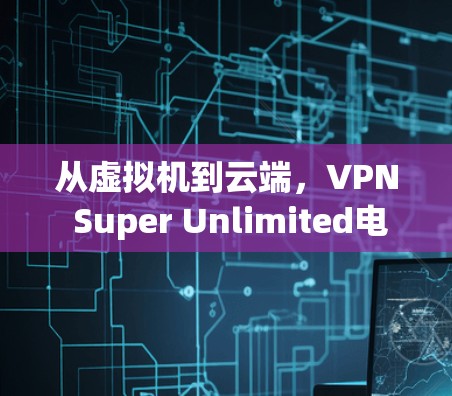 从虚拟机到云端,VPN Super Unlimited电脑版的全貌与未来展望 从虚拟机到云端,VPN Super Unlimited电脑版的全貌与未来展望