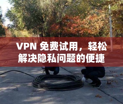 VPN 免费试用,轻松解决隐私问题的便捷选择 VPN 免费试用,轻松解决隐私问题的便捷选择