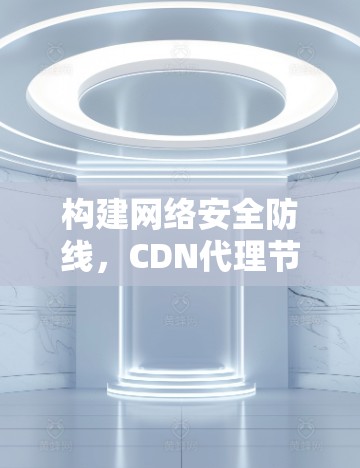 构建网络安全防线,CDN代理节点的使命与挑战 构建网络安全防线,CDN代理节点的使命与挑战