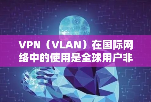 VPN（VLAN）在国际网络中的使用是全球用户非常关心的问题。以下是一些关于VPN在国外网络中的使用的一些关键点和建议