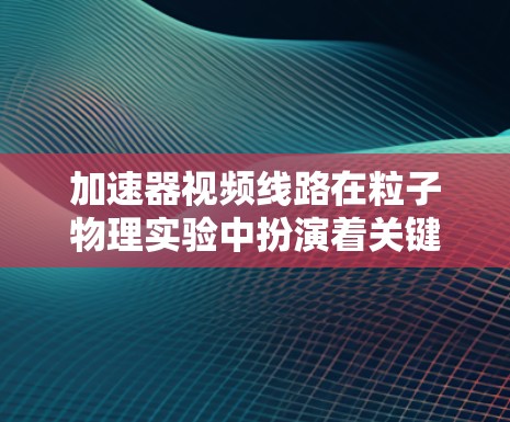 加速器视频线路在粒子物理实验中扮演着关键角色,主要用于监控和控制加速器的运行状态。以下是对视频线路在加速器中的具体作用和应用的详细说明 加速器视频线路在粒子物理实验中扮演着关键角色,主要用于监控和控制加速器的运行状态。以下是对视频线路在加速器中的具体作用和应用的详细说明