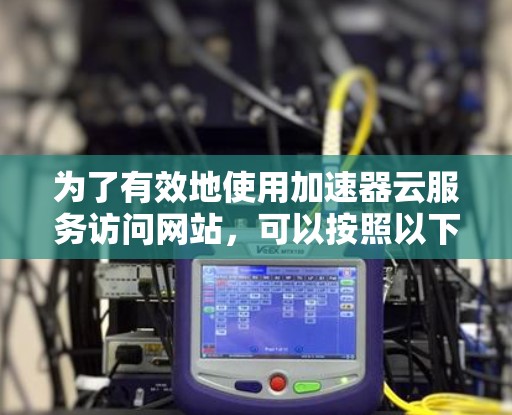 为了有效地使用加速器云服务访问网站，可以按照以下步骤进行操作，并注意潜在的问题和解决方案