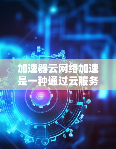 加速器云网络加速是一种通过云服务来加速网络连接的技术，旨在提升数据传输和网络连接速度。以下是对其的详细分析