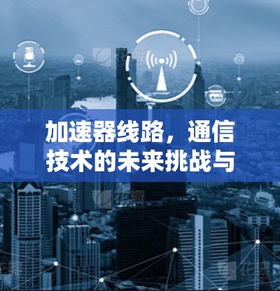 加速器线路,通信技术的未来挑战与解决方案 加速器线路,通信技术的未来挑战与解决方案