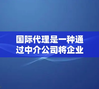 国际代理是一种通过中介公司将企业从国内市场带到国际市场的一种服务模式。国际代理可以帮助企业更好地了解当地市场需求、竞争对手的情况，以及如何将产品或服务介绍给目标市场。以下是一些关于国际代理的总结