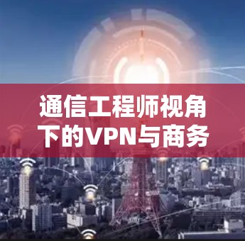 通信工程师视角下的VPN与商务VPN,从技术到未来的解决方案 通信工程师视角下的VPN与商务VPN,从技术到未来的解决方案