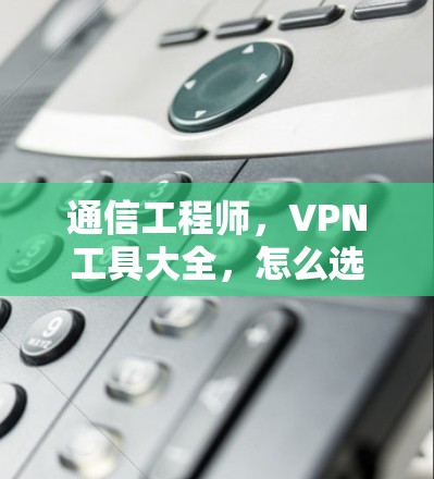 通信工程师,VPN工具大全,怎么选择最安全的VPN 通信工程师,VPN工具大全,怎么选择最安全的VPN