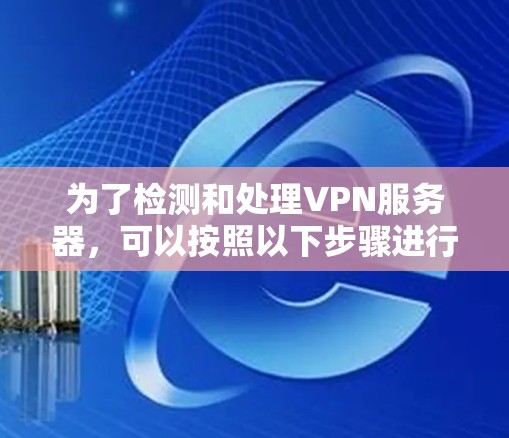 为了检测和处理VPN服务器，可以按照以下步骤进行