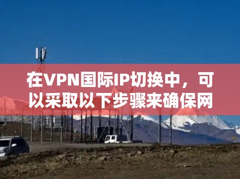 在VPN国际IP切换中，可以采取以下步骤来确保网络连接稳定和安全