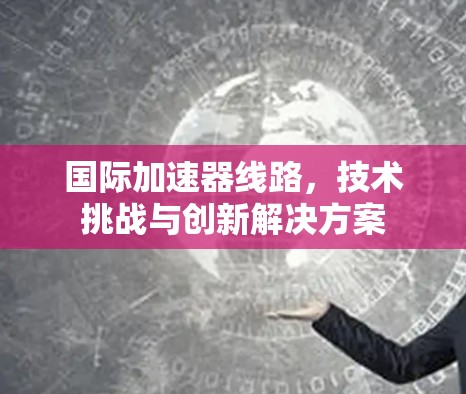 国际加速器线路，技术挑战与创新解决方案