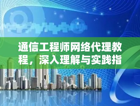 通信工程师网络代理教程,深入理解与实践指南 通信工程师网络代理教程,深入理解与实践指南