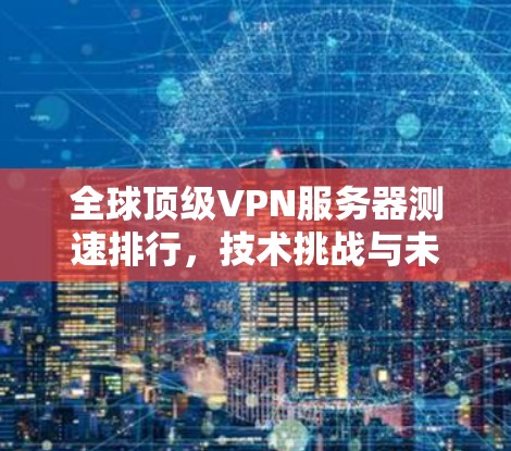 全球顶级VPN服务器测速排行，技术挑战与未来趋势