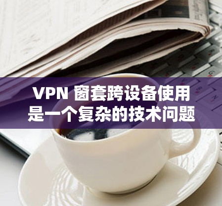 VPN 窗套跨设备使用是一个复杂的技术问题,涉及多个关键领域。以下是详细的步骤和建议 VPN 窗套跨设备使用是一个复杂的技术问题,涉及多个关键领域。以下是详细的步骤和建议