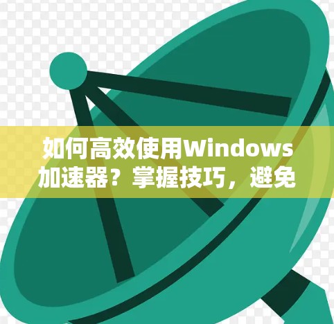 如何高效使用Windows加速器?掌握技巧,避免效率下降 如何高效使用Windows加速器?掌握技巧,避免效率下降