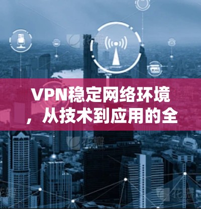 VPN稳定网络环境，从技术到应用的全面解决方案