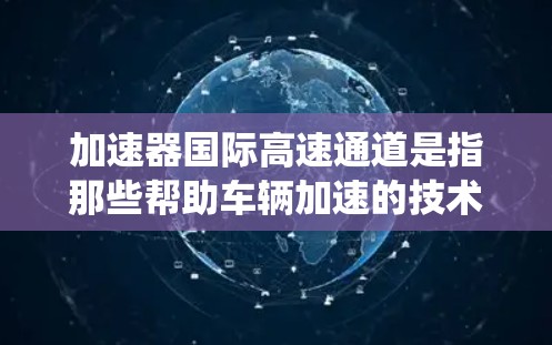 加速器国际高速通道是指那些帮助车辆加速的技术设备，同时连接到国际高速铁路、航空或公路的系统。这些设备通常用于连接加速器和快速交通网络，以提高车辆的运行速度和舒适度。以下是对这些系统的一些详细信息