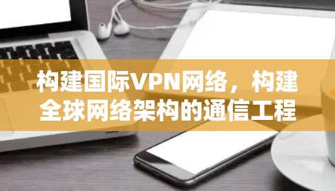 构建国际VPN网络,构建全球网络架构的通信工程师指南 构建国际VPN网络,构建全球网络架构的通信工程师指南