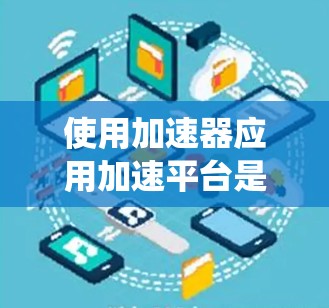 使用加速器应用加速平台是一个系统性的过程，旨在提升加速器应用的性能和用户体验。以下是对这一过程的总结和建议