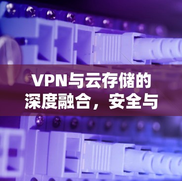 VPN与云存储的深度融合,安全与便捷的数字连接新范式 VPN与云存储的深度融合,安全与便捷的数字连接新范式