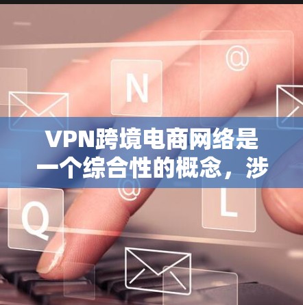 VPN跨境电商网络是一个综合性的概念，涉及多个方面，主要包括以下几点
