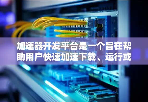 加速器开发平台是一个旨在帮助用户快速加速下载、运行或复制文件的工具，其特点包括功能强大、支持多种平台、强大的自动化功能和良好的用户体验。以下是对该平台的详细介绍