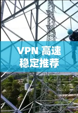 VPN 高速稳定推荐,选择的建议与使用技巧 VPN 高速稳定推荐,选择的建议与使用技巧