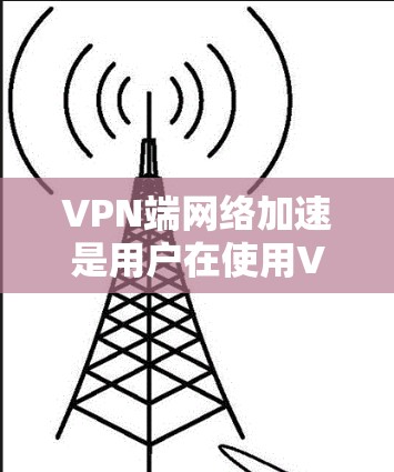 VPN端网络加速是用户在使用VPN时，为提升速度和稳定性而使用的特殊功能。以下是详细的总结