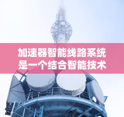 加速器智能线路系统是一个结合智能技术和智能控制的系统，旨在通过智能设备实现车辆或设备的加速控制。以下是对该系统的详细分析和概述