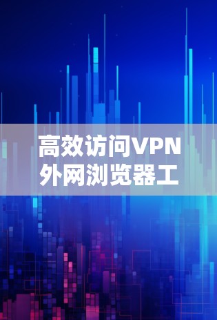 高效访问VPN外网浏览器工具，避免被检测的守护之道